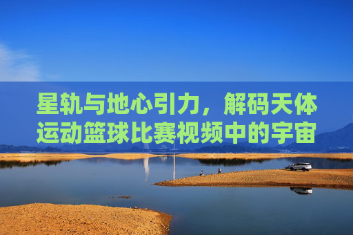 星轨与地心引力，解码天体运动篮球比赛视频中的宇宙张力