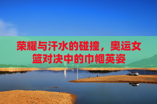荣耀与汗水的碰撞，奥运女篮对决中的巾帼英姿