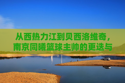 从西热力江到贝西洛维奇，南京同曦篮球主帅的更迭与未来展望
