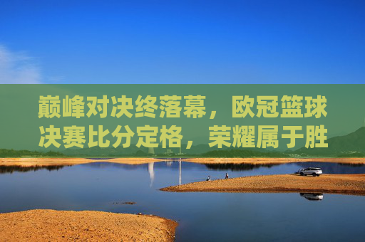 巅峰对决终落幕，欧冠篮球决赛比分定格，荣耀属于胜利者
