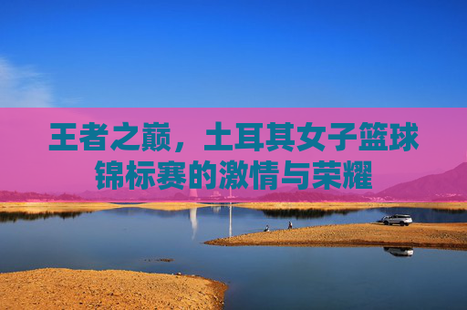 王者之巅，土耳其女子篮球锦标赛的激情与荣耀