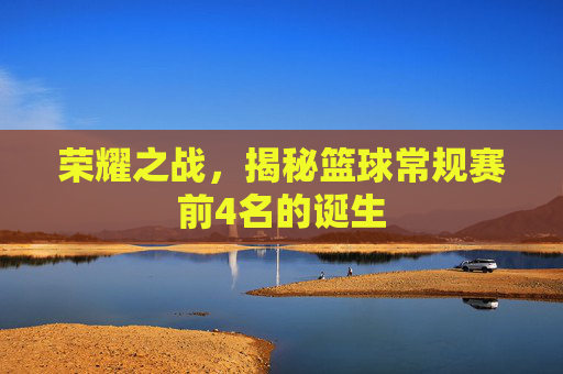 荣耀之战，揭秘篮球常规赛前4名的诞生