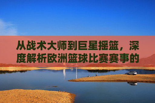 从战术大师到巨星摇篮，深度解析欧洲篮球比赛赛事的独特魅力