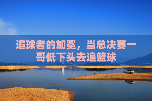 追球者的加冕，当总决赛一哥低下头去追篮球