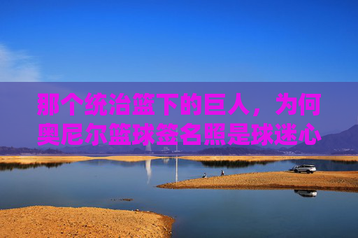那个统治篮下的巨人，为何奥尼尔篮球签名照是球迷心中的镇宅之宝？