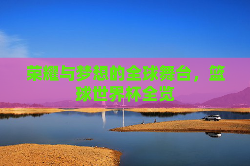 荣耀与梦想的全球舞台，篮球世界杯全览