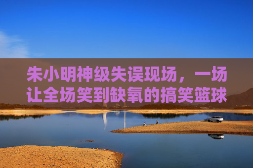 朱小明神级失误现场，一场让全场笑到缺氧的搞笑篮球赛