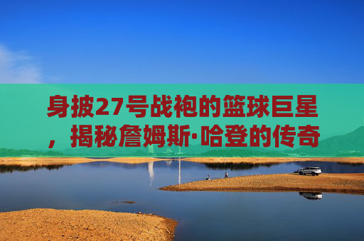 身披27号战袍的篮球巨星，揭秘詹姆斯·哈登的传奇之路