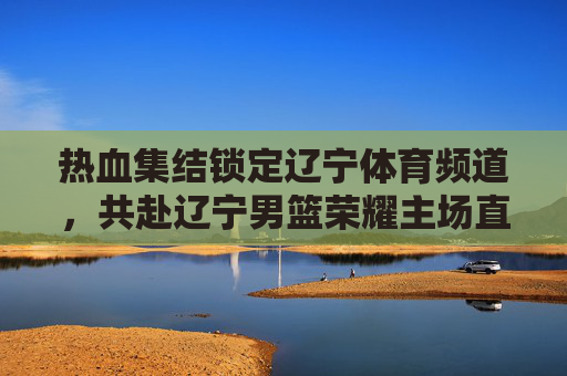 热血集结锁定辽宁体育频道，共赴辽宁男篮荣耀主场直播盛宴