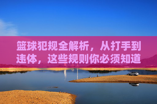 篮球犯规全解析，从打手到违体，这些规则你必须知道