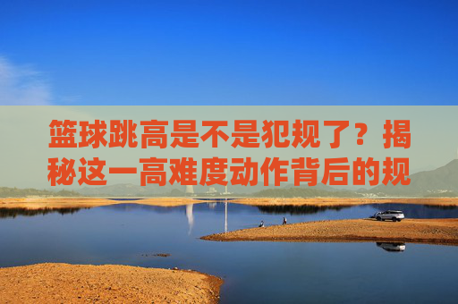 篮球跳高是不是犯规了？揭秘这一高难度动作背后的规则与禁区