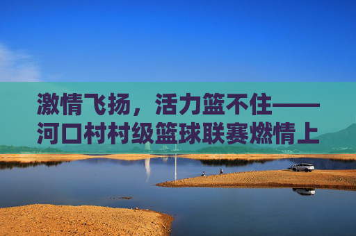 激情飞扬，活力篮不住——河口村村级篮球联赛燃情上演