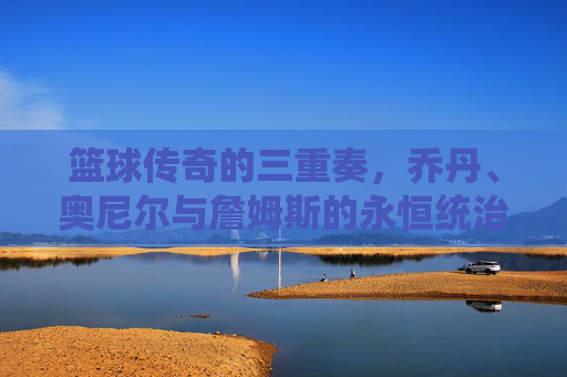 篮球传奇的三重奏，乔丹、奥尼尔与詹姆斯的永恒统治