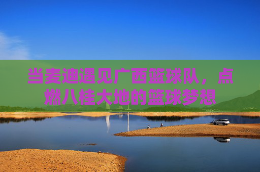 当麦迪遇见广西篮球队，点燃八桂大地的篮球梦想