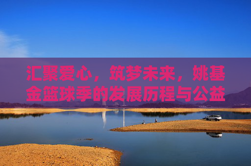 汇聚爱心，筑梦未来，姚基金篮球季的发展历程与公益初心