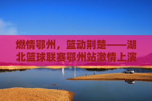 燃情鄂州，篮动荆楚——湖北篮球联赛鄂州站激情上演