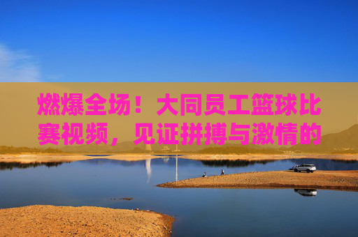 燃爆全场！大同员工篮球比赛视频，见证拼搏与激情的巅峰对决