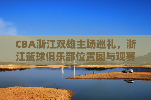 CBA浙江双雄主场巡礼，浙江篮球俱乐部位置图与观赛全攻略