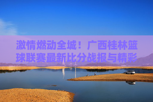激情燃动全城！广西桂林篮球联赛最新比分战报与精彩瞬间回顾