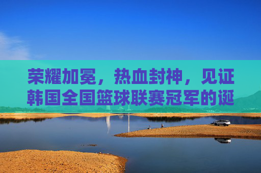 荣耀加冕，热血封神，见证韩国全国篮球联赛冠军的诞生