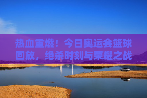 热血重燃！今日奥运会篮球回放，绝杀时刻与荣耀之战