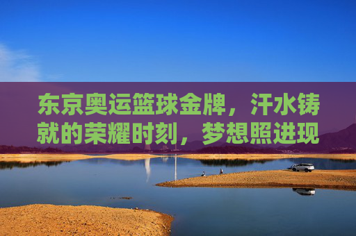 东京奥运篮球金牌，汗水铸就的荣耀时刻，梦想照进现实