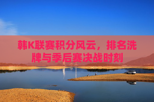 韩K联赛积分风云，排名洗牌与季后赛决战时刻