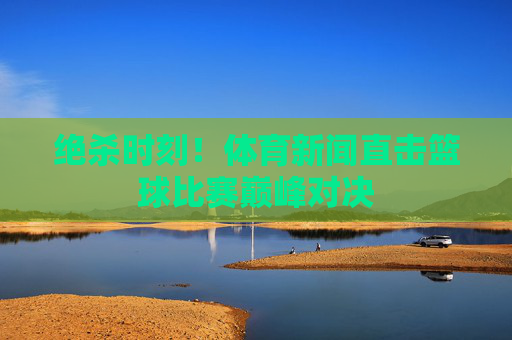 绝杀时刻！体育新闻直击篮球比赛巅峰对决