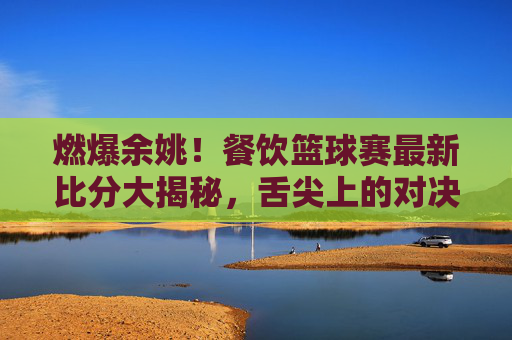 燃爆余姚！餐饮篮球赛最新比分大揭秘，舌尖上的对决，球场上的热血