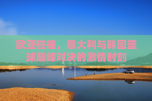 欧亚碰撞，意大利与韩国篮球巅峰对决的激情时刻