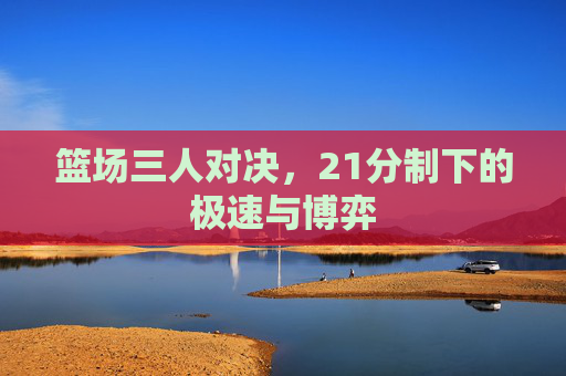 篮场三人对决，21分制下的极速与博弈