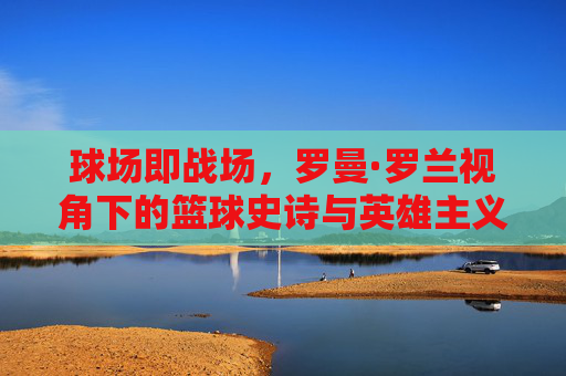 球场即战场，罗曼·罗兰视角下的篮球史诗与英雄主义