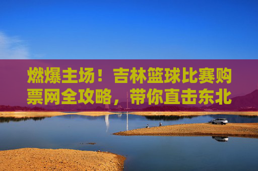 燃爆主场！吉林篮球比赛购票网全攻略，带你直击东北虎赛场
