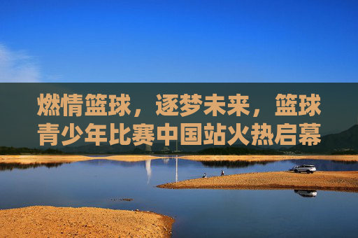 燃情篮球，逐梦未来，篮球青少年比赛中国站火热启幕