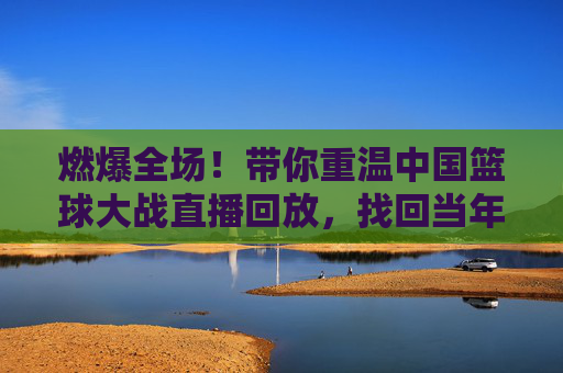 燃爆全场！带你重温中国篮球大战直播回放，找回当年的热血