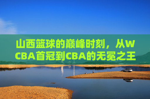山西篮球的巅峰时刻，从WCBA首冠到CBA的无冕之王