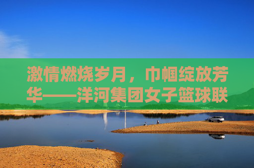 激情燃烧岁月，巾帼绽放芳华——洋河集团女子篮球联赛侧记