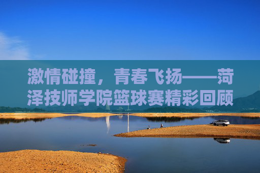 激情碰撞，青春飞扬——菏泽技师学院篮球赛精彩回顾