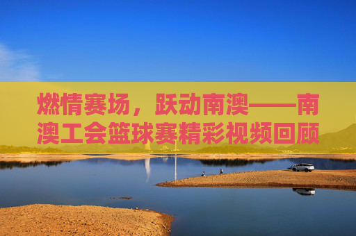 燃情赛场，跃动南澳——南澳工会篮球赛精彩视频回顾