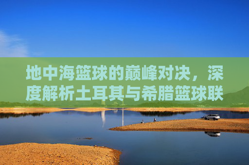 地中海篮球的巅峰对决，深度解析土耳其与希腊篮球联赛的激情与荣耀