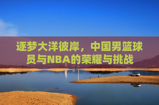 逐梦大洋彼岸，中国男篮球员与NBA的荣耀与挑战