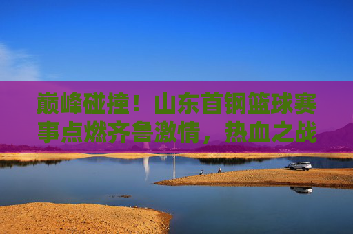 巅峰碰撞！山东首钢篮球赛事点燃齐鲁激情，热血之战不容错过