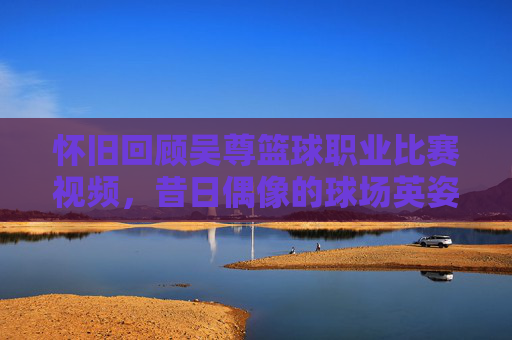 怀旧回顾吴尊篮球职业比赛视频，昔日偶像的球场英姿，实力远超想象