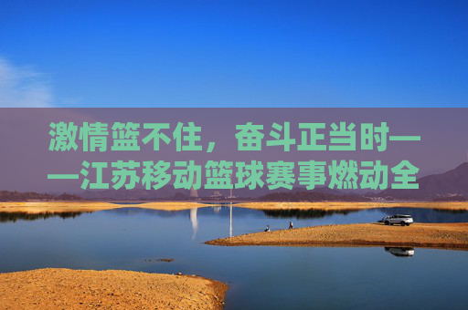 激情篮不住，奋斗正当时——江苏移动篮球赛事燃动全城