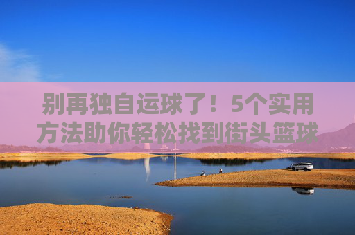 别再独自运球了！5个实用方法助你轻松找到街头篮球比赛