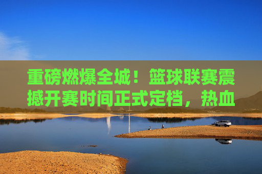 重磅燃爆全城！篮球联赛震撼开赛时间正式定档，热血一触即发！