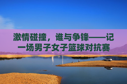 激情碰撞，谁与争锋——记一场男子女子篮球对抗赛