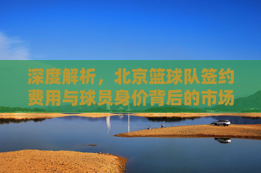 深度解析，北京篮球队签约费用与球员身价背后的市场逻辑