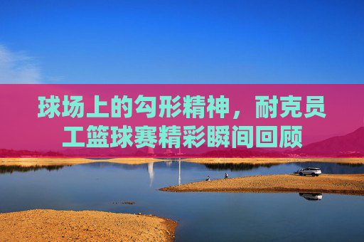 球场上的勾形精神，耐克员工篮球赛精彩瞬间回顾