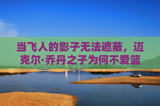 当飞人的影子无法遮蔽，迈克尔·乔丹之子为何不爱篮球？